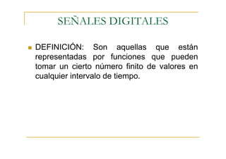 SEÑALES DIGITALES

DEFINICIÓN: Son aquellas que están
representadas por funciones que pueden
tomar un cierto número finito de valores en
cualquier intervalo de tiempo.
 