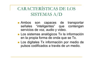 CARACTERÍSTICAS DE LOS
    SISTEMAS A/D
 Ambos son capaces de transportar
 señales “inteligentes” que contengan
 servicios de voz, audio y video.
 Los sistemas analógicos Tx la información
 en la propia forma de onda que se Tx.
 Los digitales Tx información por medio de
 pulsos codificados a través de un medio.
 