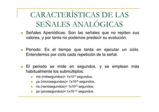 CARACTERÍSTICAS DE LAS
   SEÑALES ANALÓGICAS
Señales Aperiódicas: Son las señales que no repiten sus
valores, y por tanto no podemos predecir su evolución.

Periodo: Es el tiempo que tarda en ejecutar un ciclo.
Entendemos por ciclo cada repetición de la señal.

El periodo se mide en segundos, y se emplean más
habitualmente los submúltiplos:
    ms (milisegundos)= 1x10-3 segundos,
    µs (microsegundos)= 1x10-6 segundos,
    ns (nanosegundos)= 1x10-9 segundos,
    ps (picosegundos)= 1x10-12 segundos.
 