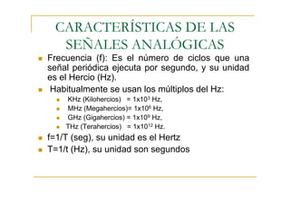 CARACTERÍSTICAS DE LAS
  SEÑALES ANALÓGICAS
Frecuencia (f): Es el número de ciclos que una
señal periódica ejecuta por segundo, y su unidad
es el Hercio (Hz).
 Habitualmente se usan los múltiplos del Hz:
    KHz (Kilohercios) = 1x103 Hz,
    MHz (Megahercios)= 1x106 Hz,
    GHz (Gigahercios) = 1x109 Hz,
    THz (Terahercios) = 1x1012 Hz.
f=1/T (seg), su unidad es el Hertz
T=1/t (Hz), su unidad son segundos
 