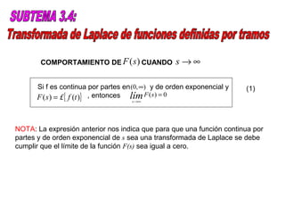 COMPORTAMIENTO DE F (s ) CUANDO            s→∞

      Si f es continua por partes en (0, ∞) y de orden exponencial y   (1)
      F ( s ) = £{ f (t )} , entonces lím F ( s) = 0
                                    s →∞




NOTA: La expresión anterior nos indica que para que una función continua por
partes y de orden exponencial de s sea una transformada de Laplace se debe
cumplir que el límite de la función F(s) sea igual a cero.
 