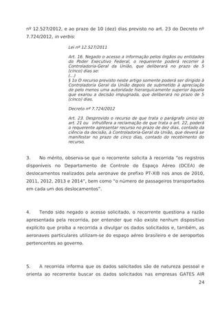 nº 12.527/2012, e ao prazo de 10 (dez) dias previsto no art. 23 do Decreto nº
7.724/2012, in verbis:
Lei nº 12.527/2011
Art. 16. Negado o acesso a informação pelos órgãos ou entidades
do Poder Executivo Federal, o requerente poderá recorrer à
Controladoria-Geral da União, que deliberará no prazo de 5
(cinco) dias se:
(...)
§ 1o O recurso previsto neste artigo somente poderá ser dirigido à
Controladoria Geral da União depois de submetido à apreciação
de pelo menos uma autoridade hierarquicamente superior àquela
que exarou a decisão impugnada, que deliberará no prazo de 5
(cinco) dias.
Decreto nº 7.724/2012
Art. 23. Desprovido o recurso de que trata o parágrafo único do
art. 21 ou infrutífera a reclamação de que trata o art. 22, poderá
o requerente apresentar recurso no prazo de dez dias, contado da
ciência da decisão, à Controladoria-Geral da União, que deverá se
manifestar no prazo de cinco dias, contado do recebimento do
recurso.
3. No mérito, observa-se que o recorrente solicita à recorrida “os registros
disponíveis no Departamento de Controle do Espaço Aéreo (DCEA) de
deslocamentos realizados pela aeronave de prefixo PT-XIB nos anos de 2010,
2011, 2012, 2013 e 2014”, bem como “o número de passageiros transportados
em cada um dos deslocamentos”.
4. Tendo sido negado o acesso solicitado, o recorrente questiona a razão
apresentada pela recorrida, por entender que não existe nenhum dispositivo
explícito que proíba a recorrida a divulgar os dados solicitados e, também, as
aeronaves particulares utilizam-se do espaço aéreo brasileiro e de aeroportos
pertencentes ao governo.
5. A recorrida informa que os dados solicitados são de natureza pessoal e
orienta ao recorrente buscar os dados solicitados nas empresas GATES AIR
24
 