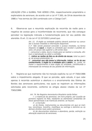 LOCAÇÃO LTDA e GLOBAL TAXI AÉREO LTDA, respectivamente proprietária e
exploradora da aeronave, de acordo com a Lei nº 7.565, de 19 de dezembro de
1986 e “nos termos do CBA combinado com o Código Civil”.
6. Observa-se que a resumida explicação da recorrida da razão para a
negativa de acesso gera a inconformidade do recorrente, que não consegue
perceber na legislação indicada a fundamentação para ter seu pedido não
atendido. O art. 11 da Lei nº 12.527/2011 prevê que:
Art. 11. O órgão ou entidade pública deverá autorizar ou conce-
der o acesso imediato à informação disponível.
§ 1o
Não sendo possível conceder o acesso imediato, na forma
disposta no caput, o órgão ou entidade que receber o pedido de-
verá, em prazo não superior a 20 (vinte) dias:
I - comunicar a data, local e modo para se realizar a consulta, efe-
tuar a reprodução ou obter a certidão;
II - indicar as razões de fato ou de direito da recusa, total ou parci-
al, do acesso pretendido; ou
III - comunicar que não possui a informação, indicar, se for do seu
conhecimento, o órgão ou a entidade que a detém, ou, ainda, re-
meter o requerimento a esse órgão ou entidade, cientificando o
interessado da remessa de seu pedido de informação.
7. Registra-se que realmente não há menção explícita na Lei nº 7565/1986
sobre o impedimento alegado. O que se percebe, após estudo, é que cabe
apenas à recorrida autenticar a abertura e o encerramento dos Diários de
Bordos das aeronaves particulares, nos quais se registram as informações
solicitadas pelo recorrente, conforme os artigos abaixo citados da Lei nº
7565/1986:
Art. 74. No Registro Aeronáutico Brasileiro serão feitas:
I - a matrícula de aeronave, em livro próprio, por ocasião de
primeiro registro no País, mediante os elementos constantes do
título apresentado e da matrícula anterior, se houver;
II - a inscrição:
a) de títulos, instrumentos ou documentos em que se insti-
tua, reconheça, transfira, modifique ou extinga o domínio ou os
demais direitos reais sobre aeronave;
b) de documentos relativos a abandono, perda, extinção ou
alteração essencial de aeronave;
25
 