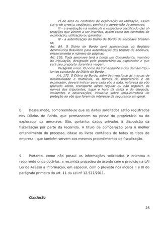 c) de atos ou contratos de exploração ou utilização, assim
como de arresto, seqüestro, penhora e apreensão de aeronave.
III - a averbação na matrícula e respectivo certificado das al-
terações que vierem a ser inscritas, assim como dos contratos de
exploração, utilização ou garantia;
IV - a autenticação do Diário de Bordo de aeronave brasilei-
ra;
Art. 84. O Diário de Bordo será apresentado ao Registro
Aeronáutico Brasileiro para autenticação dos termos de abertura,
encerramento e número de páginas.
Art. 165. Toda aeronave terá a bordo um Comandante, membro
da tripulação, designado pelo proprietário ou explorador e que
será seu preposto durante a viagem.
Parágrafo único. O nome do Comandante e dos demais tripu-
lantes constarão do Diário de Bordo.
Art. 172. O Diário de Bordo, além de mencionar as marcas de
nacionalidade e matrícula, os nomes do proprietário e do
explorador, deverá indicar para cada vôo a data, natureza do vôo
(privado aéreo, transporte aéreo regular ou não regular), os
nomes dos tripulantes, lugar e hora da saída e da chegada,
incidentes e observações, inclusive sobre infra-estrutura de
proteção ao vôo que forem de interesse da segurança em geral.
8. Desse modo, compreende-se que os dados solicitados estão registrados
nos Diários de Bordo, que permanecem na posse do proprietário ou do
explorador da aeronave. São, portanto, dados privados à disposição da
fiscalização por parte da recorrida. A título de comparação para o melhor
entendimento do processo, citase os livros contábeis de todos os tipos de
empresa - que também servem aos mesmos procedimentos de fiscalização.
9. Portanto, como não possui as informações solicitadas e orientou o
recorrente onde obtê-las, a recorrida procedeu de acordo com o previsto na LAI
Lei de Acesso à Informação, em especial, com o previsto nos incisos II e III do
parágrafo primeiro do art. 11 da Lei nº 12.527/2011.
Conclusão
26
 