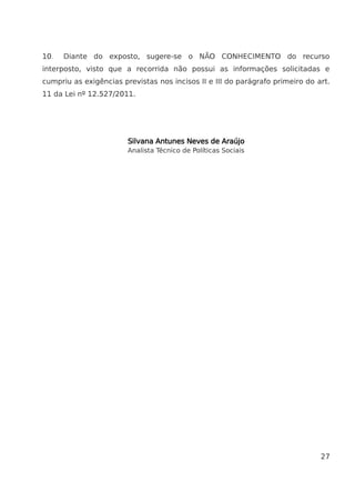 10. Diante do exposto, sugere-se o NÃO CONHECIMENTO do recurso
interposto, visto que a recorrida não possui as informações solicitadas e
cumpriu as exigências previstas nos incisos II e III do parágrafo primeiro do art.
11 da Lei nº 12.527/2011.
Silvana Antunes Neves de Araújo
Analista Técnico de Políticas Sociais
27
 