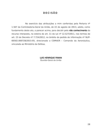 D E C I S Ã O
No exercício das atribuições a mim conferidas pela Portaria nº
1.567 da Controladoria-Geral da União, de 22 de agosto de 2013, adoto, como
fundamento deste ato, o parecer acima, para decidir pelo não conhecimento do
recurso interposto, na esteira do art. 11 da Lei nº 12.527/2011, nos termos do
art. 23 do Decreto nº 7.724/2012, no âmbito do pedido de informação nº NUP-
60502.000728/2015-05, direcionado a COMAER – Comando da Aeronáutica,
vinculada ao Ministério da Defesa.
LUIS HENRIQUE FANAN
Ouvidor-Geral da União
28
 