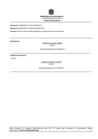 PRESIDÊNCIA DA REPÚBLICA
Controladoria-Geral da União
Folha de Assinaturas
Referência: PROCESSO nº 60502.000728/2015-05
Documento: PARECER nº 1478 de 25/05/2015
Assunto: Recurso contra decisão denegatória ao pedido de acesso à informação.
Ouvidor
Assinado Digitalmente em 25/05/2015
GILBERTO WALLER JUNIOR
Signatário(s):
aprovo.
Relação de Despachos:
Assinado Digitalmente em 25/05/2015
Ouvidor
GILBERTO WALLER JUNIOR
Este despacho foi expedido eletronicamente pelo SGI. O código para verificação da autenticidade deste
documento é: e33b77a4_8d2652af9c4c492
 
