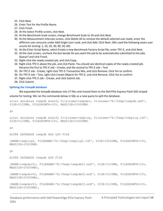 25.   Click Next.
     26.   Enter Test for the Profile Name.
     27.   Click Finish.
     28.   At the Select Profile screen, click Next.
     29.   At the Benchmark Scale screen, change Benchmark Scale to 24 and click Next.
     30.   At the Measurement Intervals screen, click Delete All to remove the default selected user loads, enter the
           different user amounts under Add Single User Load, and click Add. Click Next. (We used the following seven user
           counts for testing: 1, 10, 20, 30, 40, 50, 60)
     31.   At the Enter Script Name, select Create a new Benchmark Factory Script file, enter TPC-E, and click Next.
     32.   At the next screen, uncheck the box beside Do you want the job to be automatically submitted to the jobs
           Queue? and click Finish.
     33.   Right-click the newly created job, and click Copy.
     34.   Right-click TPC-E above the job, and click Paste. You should see identical copies of the newly created job.
           Rename the first to TPC-E Job – Create, and the second to TPC-E Job – Test
     35.   On TPC-E Job - Create, right-click TPC-E Transaction Mix, and click Remove. Click Yes to confirm.
     36.   On TPC-E Job – Test, right-click Create Objects for TPC-E, and click Remove. Click Yes to confirm.
     37.   Right-click TPC-E Job – Create, and click Submit Job.
     38.   Click Submit.
Splitting the Tempdb database
         We expanded the tempdb database into 17 files and moved them to the Dell PCIe Express Flash SSD striped
volume for testing. We ran the commands below in SQL as a new query to split the database:
alter database tempdb modify file(name=tempdev, filename='E:Temptempdb.mdf',
SIZE=5120MB, FILEGROWTH=10%, MAXSIZE=25600MB)

go

alter database tempdb modify file(name=templog, filename='E:Temptemplog.ldf',
SIZE=5120MB, FILEGROWTH=10%, MAXSIZE=25600MB)

go

ALTER DATABASE tempdb ADD LOG FILE

(NAME=templog2, FILENAME='E:Temptemplog2.ldf', SIZE=10240MB, FILEGROWTH=10%,
MAXSIZE=25600MB)

go

ALTER DATABASE tempdb ADD FILE

(NAME=tempdev01, FILENAME='E:Temptempdb01.mdf', SIZE=5120MB, FILEGROWTH=10%,
MAXSIZE=25600MB),

(NAME=tempdev02, FILENAME='E:Temptempdb02.mdf', SIZE=5120MB, FILEGROWTH=10%,
MAXSIZE=25600MB),

(NAME=tempdev03, FILENAME='E:Temptempdb03.mdf', SIZE=5120MB, FILEGROWTH=10%,
MAXSIZE=25600MB),


Database performance with Dell PowerEdge PCIe Express Flash                    A Principled Technologies test report 14
SSDs
 