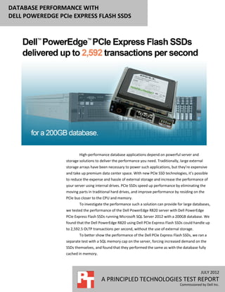 DATABASE PERFORMANCE WITH
DELL POWEREDGE PCIe EXPRESS FLASH SSDS




                         High-performance database applications depend on powerful server and
                 storage solutions to deliver the performance you need. Traditionally, large external
                 storage arrays have been necessary to power such applications, but they’re expensive
                 and take up premium data center space. With new PCIe SSD technologies, it’s possible
                 to reduce the expense and hassle of external storage and increase the performance of
                 your server using internal drives. PCIe SSDs speed up performance by eliminating the
                 moving parts in traditional hard drives, and improve performance by residing on the
                 PCIe bus closer to the CPU and memory.
                         To investigate the performance such a solution can provide for large databases,
                 we tested the performance of the Dell PowerEdge R820 server with Dell PowerEdge
                 PCIe Express Flash SSDs running Microsoft SQL Server 2012 with a 200GB database. We
                 found that the Dell PowerEdge R820 using Dell PCIe Express Flash SSDs could handle up
                 to 2,592.5 OLTP transactions per second, without the use of external storage.
                         To better show the performance of the Dell PCIe Express Flash SSDs, we ran a
                 separate test with a SQL memory cap on the server, forcing increased demand on the
                 SSDs themselves, and found that they performed the same as with the database fully
                 cached in memory.



                                                                                                   JULY 2012
                                      A PRINCIPLED TECHNOLOGIES TEST REPORT
                                                                                      Commissioned by Dell Inc.
 