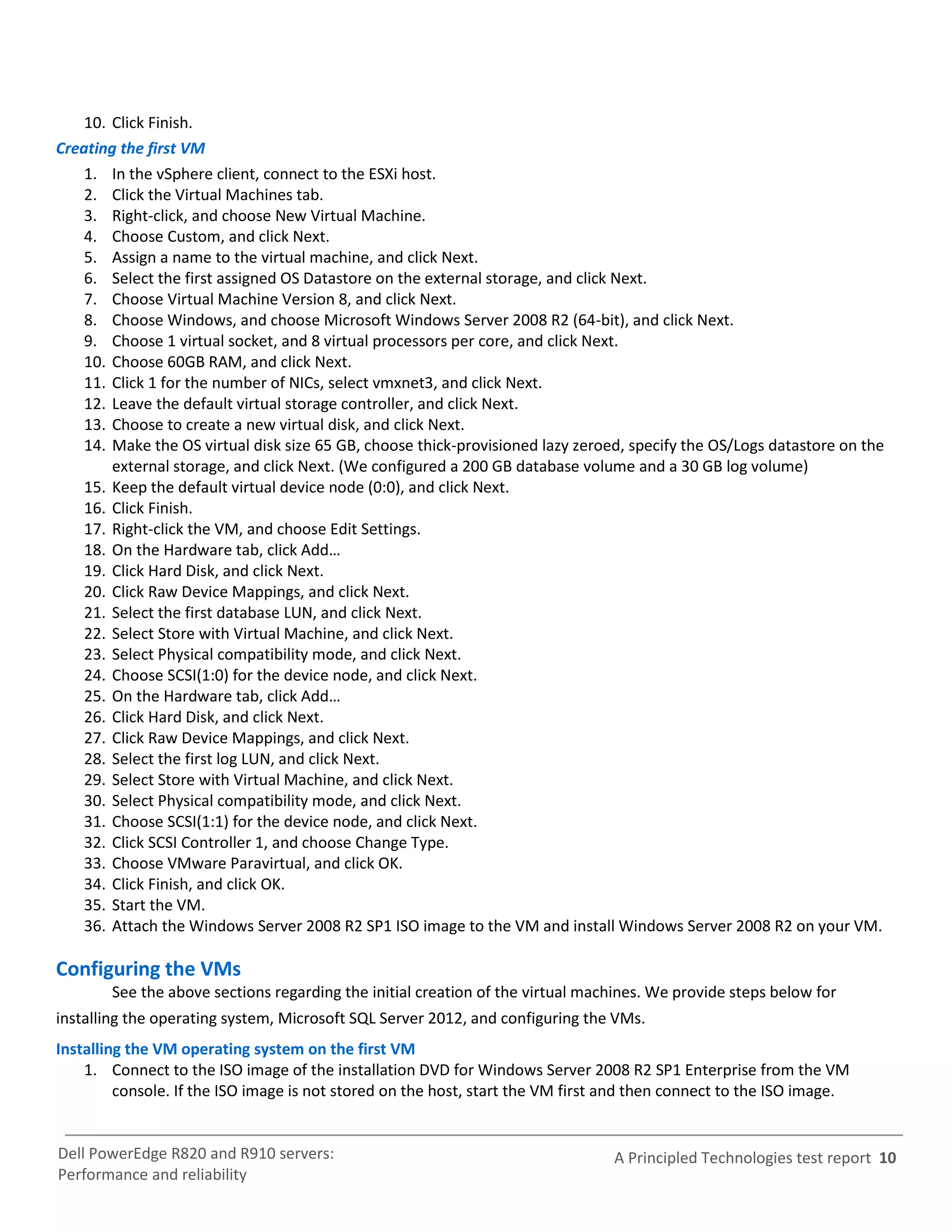 10. Click Finish.
Creating the first VM
    1. In the vSphere client, connect to the ESXi host.
    2. Click the Virtual Machines tab.
    3. Right-click, and choose New Virtual Machine.
    4. Choose Custom, and click Next.
    5. Assign a name to the virtual machine, and click Next.
    6. Select the first assigned OS Datastore on the external storage, and click Next.
    7. Choose Virtual Machine Version 8, and click Next.
    8. Choose Windows, and choose Microsoft Windows Server 2008 R2 (64-bit), and click Next.
    9. Choose 1 virtual socket, and 8 virtual processors per core, and click Next.
    10. Choose 60GB RAM, and click Next.
    11. Click 1 for the number of NICs, select vmxnet3, and click Next.
    12. Leave the default virtual storage controller, and click Next.
    13. Choose to create a new virtual disk, and click Next.
    14. Make the OS virtual disk size 65 GB, choose thick-provisioned lazy zeroed, specify the OS/Logs datastore on the
        external storage, and click Next. (We configured a 200 GB database volume and a 30 GB log volume)
    15. Keep the default virtual device node (0:0), and click Next.
    16. Click Finish.
    17. Right-click the VM, and choose Edit Settings.
    18. On the Hardware tab, click Add…
    19. Click Hard Disk, and click Next.
    20. Click Raw Device Mappings, and click Next.
    21. Select the first database LUN, and click Next.
    22. Select Store with Virtual Machine, and click Next.
    23. Select Physical compatibility mode, and click Next.
    24. Choose SCSI(1:0) for the device node, and click Next.
    25. On the Hardware tab, click Add…
    26. Click Hard Disk, and click Next.
    27. Click Raw Device Mappings, and click Next.
    28. Select the first log LUN, and click Next.
    29. Select Store with Virtual Machine, and click Next.
    30. Select Physical compatibility mode, and click Next.
    31. Choose SCSI(1:1) for the device node, and click Next.
    32. Click SCSI Controller 1, and choose Change Type.
    33. Choose VMware Paravirtual, and click OK.
    34. Click Finish, and click OK.
    35. Start the VM.
    36. Attach the Windows Server 2008 R2 SP1 ISO image to the VM and install Windows Server 2008 R2 on your VM.

Configuring the VMs
        See the above sections regarding the initial creation of the virtual machines. We provide steps below for
installing the operating system, Microsoft SQL Server 2012, and configuring the VMs.
Installing the VM operating system on the first VM
    1. Connect to the ISO image of the installation DVD for Windows Server 2008 R2 SP1 Enterprise from the VM
         console. If the ISO image is not stored on the host, start the VM first and then connect to the ISO image.


Dell PowerEdge R820 and R910 servers:                                           A Principled Technologies test report 10
Performance and reliability
 