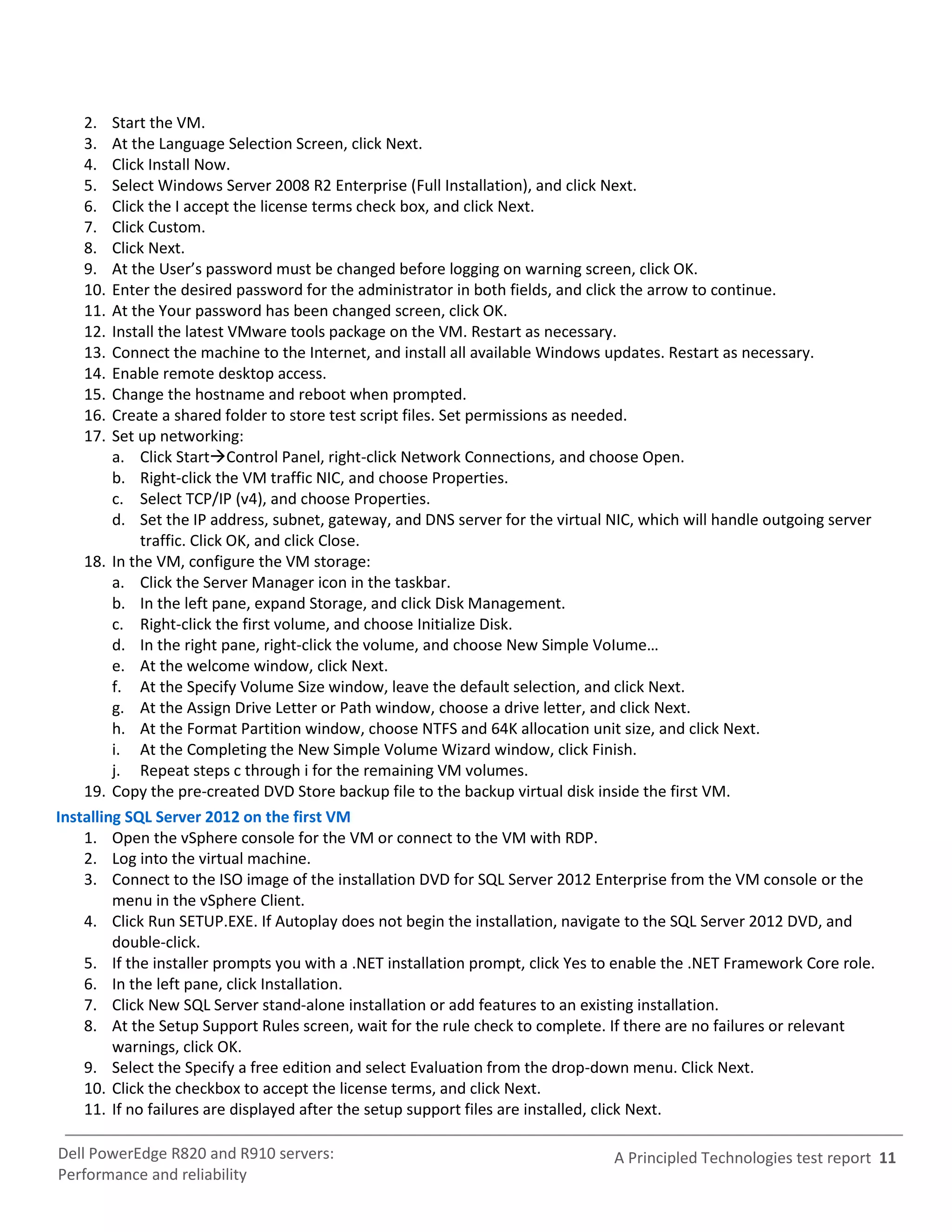 2.   Start the VM.
    3.   At the Language Selection Screen, click Next.
    4.   Click Install Now.
    5.   Select Windows Server 2008 R2 Enterprise (Full Installation), and click Next.
    6.   Click the I accept the license terms check box, and click Next.
    7.   Click Custom.
    8.   Click Next.
    9.   At the User’s password must be changed before logging on warning screen, click OK.
    10.  Enter the desired password for the administrator in both fields, and click the arrow to continue.
    11.  At the Your password has been changed screen, click OK.
    12.  Install the latest VMware tools package on the VM. Restart as necessary.
    13.  Connect the machine to the Internet, and install all available Windows updates. Restart as necessary.
    14.  Enable remote desktop access.
    15.  Change the hostname and reboot when prompted.
    16.  Create a shared folder to store test script files. Set permissions as needed.
    17.  Set up networking:
         a. Click StartControl Panel, right-click Network Connections, and choose Open.
         b. Right-click the VM traffic NIC, and choose Properties.
         c. Select TCP/IP (v4), and choose Properties.
         d. Set the IP address, subnet, gateway, and DNS server for the virtual NIC, which will handle outgoing server
             traffic. Click OK, and click Close.
    18. In the VM, configure the VM storage:
         a. Click the Server Manager icon in the taskbar.
         b. In the left pane, expand Storage, and click Disk Management.
         c. Right-click the first volume, and choose Initialize Disk.
         d. In the right pane, right-click the volume, and choose New Simple VoIume…
         e. At the welcome window, click Next.
         f. At the Specify Volume Size window, leave the default selection, and click Next.
         g. At the Assign Drive Letter or Path window, choose a drive letter, and click Next.
         h. At the Format Partition window, choose NTFS and 64K allocation unit size, and click Next.
         i. At the Completing the New Simple Volume Wizard window, click Finish.
         j. Repeat steps c through i for the remaining VM volumes.
    19. Copy the pre-created DVD Store backup file to the backup virtual disk inside the first VM.
Installing SQL Server 2012 on the first VM
    1. Open the vSphere console for the VM or connect to the VM with RDP.
    2. Log into the virtual machine.
    3. Connect to the ISO image of the installation DVD for SQL Server 2012 Enterprise from the VM console or the
         menu in the vSphere Client.
    4. Click Run SETUP.EXE. If Autoplay does not begin the installation, navigate to the SQL Server 2012 DVD, and
         double-click.
    5. If the installer prompts you with a .NET installation prompt, click Yes to enable the .NET Framework Core role.
    6. In the left pane, click Installation.
    7. Click New SQL Server stand-alone installation or add features to an existing installation.
    8. At the Setup Support Rules screen, wait for the rule check to complete. If there are no failures or relevant
         warnings, click OK.
    9. Select the Specify a free edition and select Evaluation from the drop-down menu. Click Next.
    10. Click the checkbox to accept the license terms, and click Next.
    11. If no failures are displayed after the setup support files are installed, click Next.

Dell PowerEdge R820 and R910 servers:                                           A Principled Technologies test report 11
Performance and reliability
 