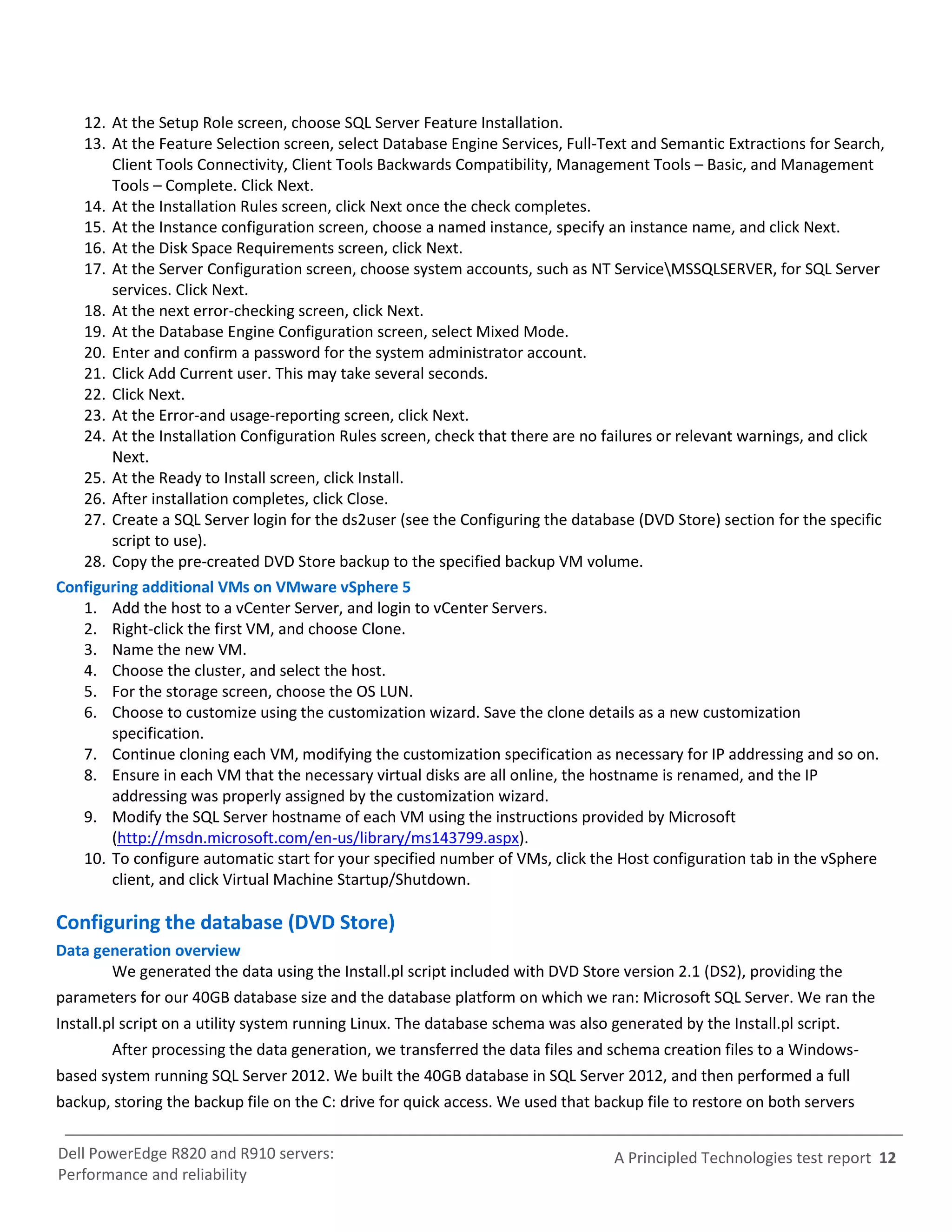 12. At the Setup Role screen, choose SQL Server Feature Installation.
   13. At the Feature Selection screen, select Database Engine Services, Full-Text and Semantic Extractions for Search,
       Client Tools Connectivity, Client Tools Backwards Compatibility, Management Tools – Basic, and Management
       Tools – Complete. Click Next.
   14. At the Installation Rules screen, click Next once the check completes.
   15. At the Instance configuration screen, choose a named instance, specify an instance name, and click Next.
   16. At the Disk Space Requirements screen, click Next.
   17. At the Server Configuration screen, choose system accounts, such as NT ServiceMSSQLSERVER, for SQL Server
       services. Click Next.
   18. At the next error-checking screen, click Next.
   19. At the Database Engine Configuration screen, select Mixed Mode.
   20. Enter and confirm a password for the system administrator account.
   21. Click Add Current user. This may take several seconds.
   22. Click Next.
   23. At the Error-and usage-reporting screen, click Next.
   24. At the Installation Configuration Rules screen, check that there are no failures or relevant warnings, and click
       Next.
   25. At the Ready to Install screen, click Install.
   26. After installation completes, click Close.
   27. Create a SQL Server login for the ds2user (see the Configuring the database (DVD Store) section for the specific
       script to use).
   28. Copy the pre-created DVD Store backup to the specified backup VM volume.
Configuring additional VMs on VMware vSphere 5
   1. Add the host to a vCenter Server, and login to vCenter Servers.
   2. Right-click the first VM, and choose Clone.
   3. Name the new VM.
   4. Choose the cluster, and select the host.
   5. For the storage screen, choose the OS LUN.
   6. Choose to customize using the customization wizard. Save the clone details as a new customization
       specification.
   7. Continue cloning each VM, modifying the customization specification as necessary for IP addressing and so on.
   8. Ensure in each VM that the necessary virtual disks are all online, the hostname is renamed, and the IP
       addressing was properly assigned by the customization wizard.
   9. Modify the SQL Server hostname of each VM using the instructions provided by Microsoft
       (http://msdn.microsoft.com/en-us/library/ms143799.aspx).
   10. To configure automatic start for your specified number of VMs, click the Host configuration tab in the vSphere
       client, and click Virtual Machine Startup/Shutdown.

Configuring the database (DVD Store)
Data generation overview
       We generated the data using the Install.pl script included with DVD Store version 2.1 (DS2), providing the
parameters for our 40GB database size and the database platform on which we ran: Microsoft SQL Server. We ran the
Install.pl script on a utility system running Linux. The database schema was also generated by the Install.pl script.
        After processing the data generation, we transferred the data files and schema creation files to a Windows-
based system running SQL Server 2012. We built the 40GB database in SQL Server 2012, and then performed a full
backup, storing the backup file on the C: drive for quick access. We used that backup file to restore on both servers


Dell PowerEdge R820 and R910 servers:                                              A Principled Technologies test report 12
Performance and reliability
 