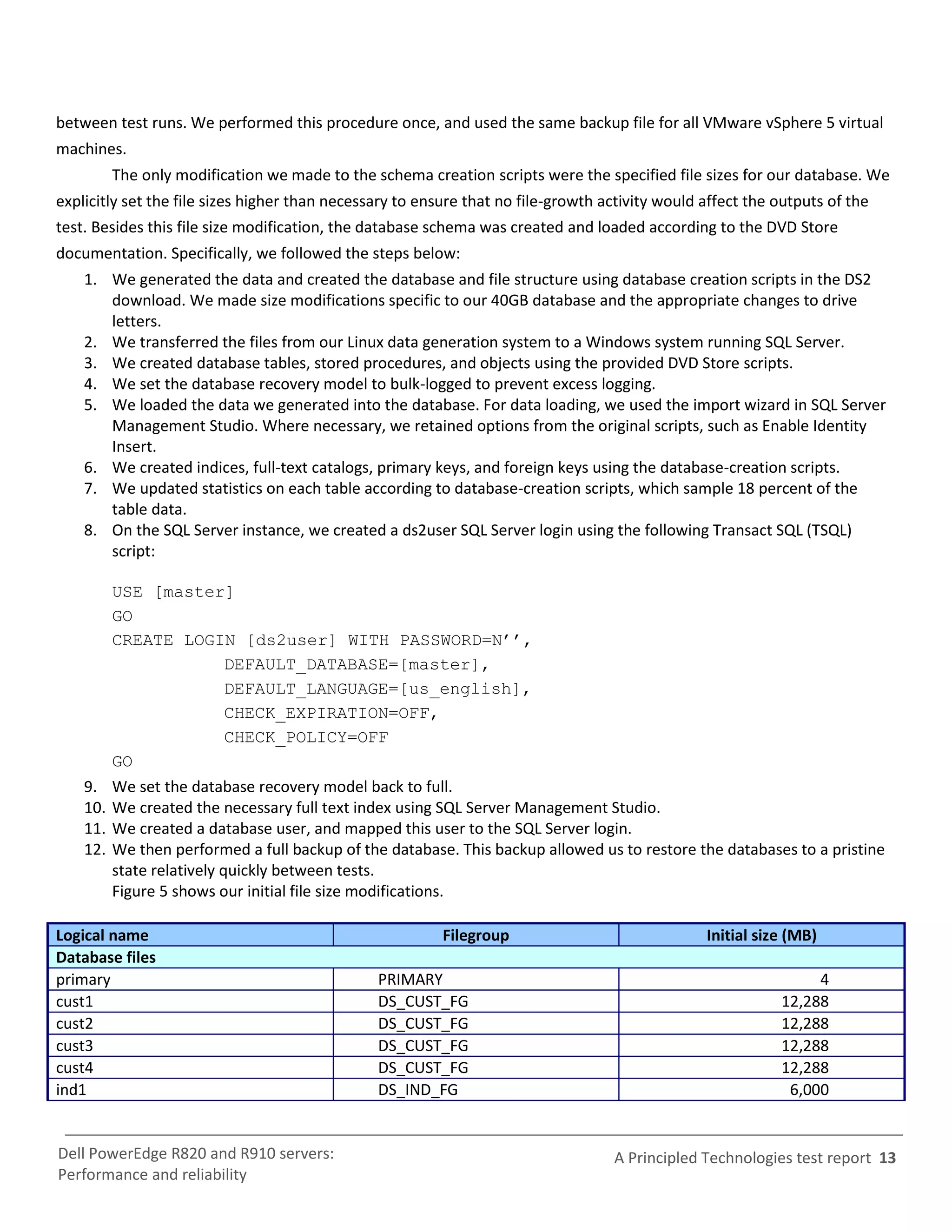 between test runs. We performed this procedure once, and used the same backup file for all VMware vSphere 5 virtual
machines.
          The only modification we made to the schema creation scripts were the specified file sizes for our database. We
explicitly set the file sizes higher than necessary to ensure that no file-growth activity would affect the outputs of the
test. Besides this file size modification, the database schema was created and loaded according to the DVD Store
documentation. Specifically, we followed the steps below:
    1. We generated the data and created the database and file structure using database creation scripts in the DS2
       download. We made size modifications specific to our 40GB database and the appropriate changes to drive
       letters.
    2. We transferred the files from our Linux data generation system to a Windows system running SQL Server.
    3. We created database tables, stored procedures, and objects using the provided DVD Store scripts.
    4. We set the database recovery model to bulk-logged to prevent excess logging.
    5. We loaded the data we generated into the database. For data loading, we used the import wizard in SQL Server
       Management Studio. Where necessary, we retained options from the original scripts, such as Enable Identity
       Insert.
    6. We created indices, full-text catalogs, primary keys, and foreign keys using the database-creation scripts.
    7. We updated statistics on each table according to database-creation scripts, which sample 18 percent of the
       table data.
    8. On the SQL Server instance, we created a ds2user SQL Server login using the following Transact SQL (TSQL)
       script:

          USE [master]
          GO
          CREATE LOGIN [ds2user] WITH PASSWORD=N’’,
                            DEFAULT_DATABASE=[master],
                            DEFAULT_LANGUAGE=[us_english],
                            CHECK_EXPIRATION=OFF,
                            CHECK_POLICY=OFF
          GO
    9.    We set the database recovery model back to full.
    10.   We created the necessary full text index using SQL Server Management Studio.
    11.   We created a database user, and mapped this user to the SQL Server login.
    12.   We then performed a full backup of the database. This backup allowed us to restore the databases to a pristine
          state relatively quickly between tests.
          Figure 5 shows our initial file size modifications.

Logical name                                              Filegroup                              Initial size (MB)
Database files
primary                                         PRIMARY                                                          4
cust1                                           DS_CUST_FG                                                  12,288
cust2                                           DS_CUST_FG                                                  12,288
cust3                                           DS_CUST_FG                                                  12,288
cust4                                           DS_CUST_FG                                                  12,288
ind1                                            DS_IND_FG                                                    6,000


Dell PowerEdge R820 and R910 servers:                                              A Principled Technologies test report 13
Performance and reliability
 
