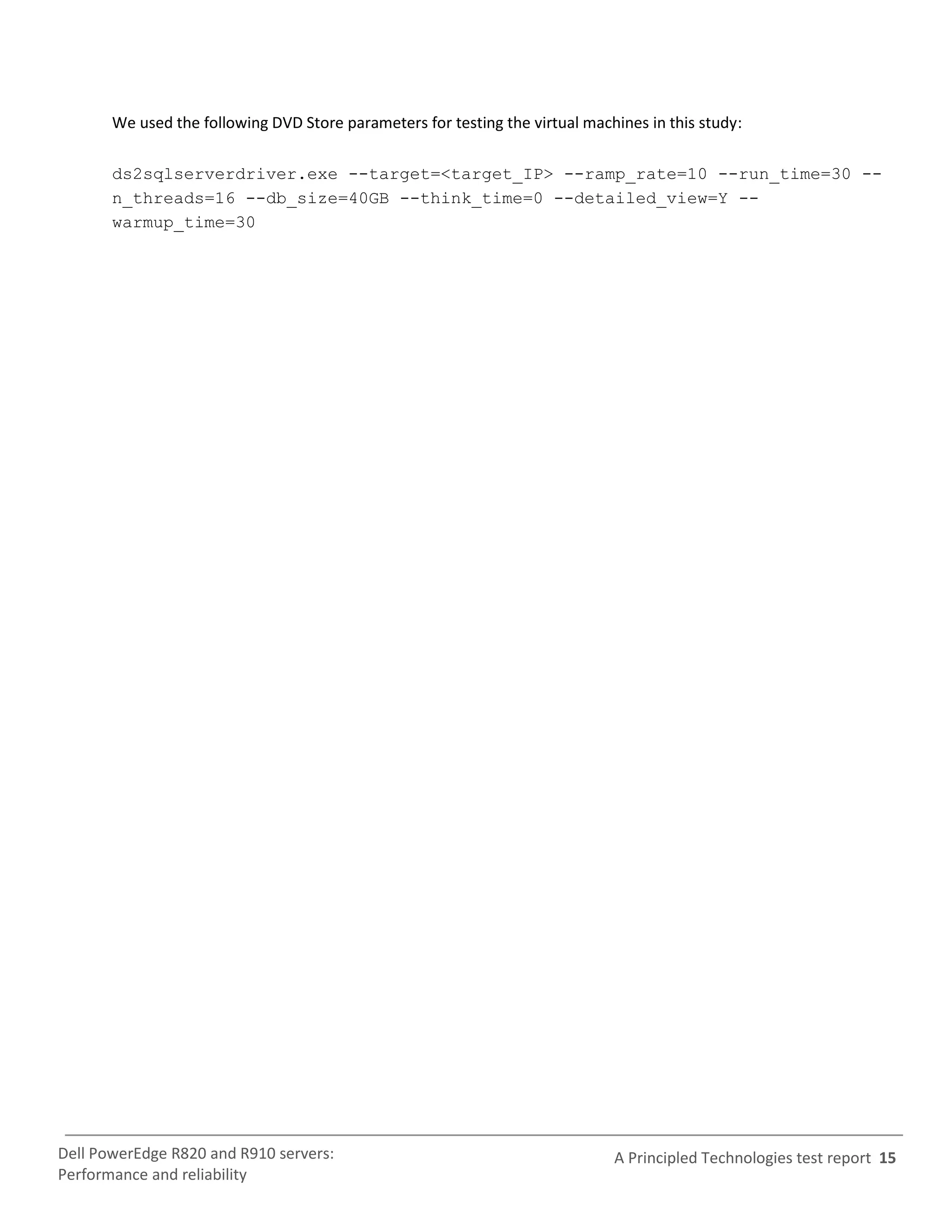 We used the following DVD Store parameters for testing the virtual machines in this study:

       ds2sqlserverdriver.exe --target=<target_IP> --ramp_rate=10 --run_time=30 --
       n_threads=16 --db_size=40GB --think_time=0 --detailed_view=Y --
       warmup_time=30




Dell PowerEdge R820 and R910 servers:                                         A Principled Technologies test report 15
Performance and reliability
 
