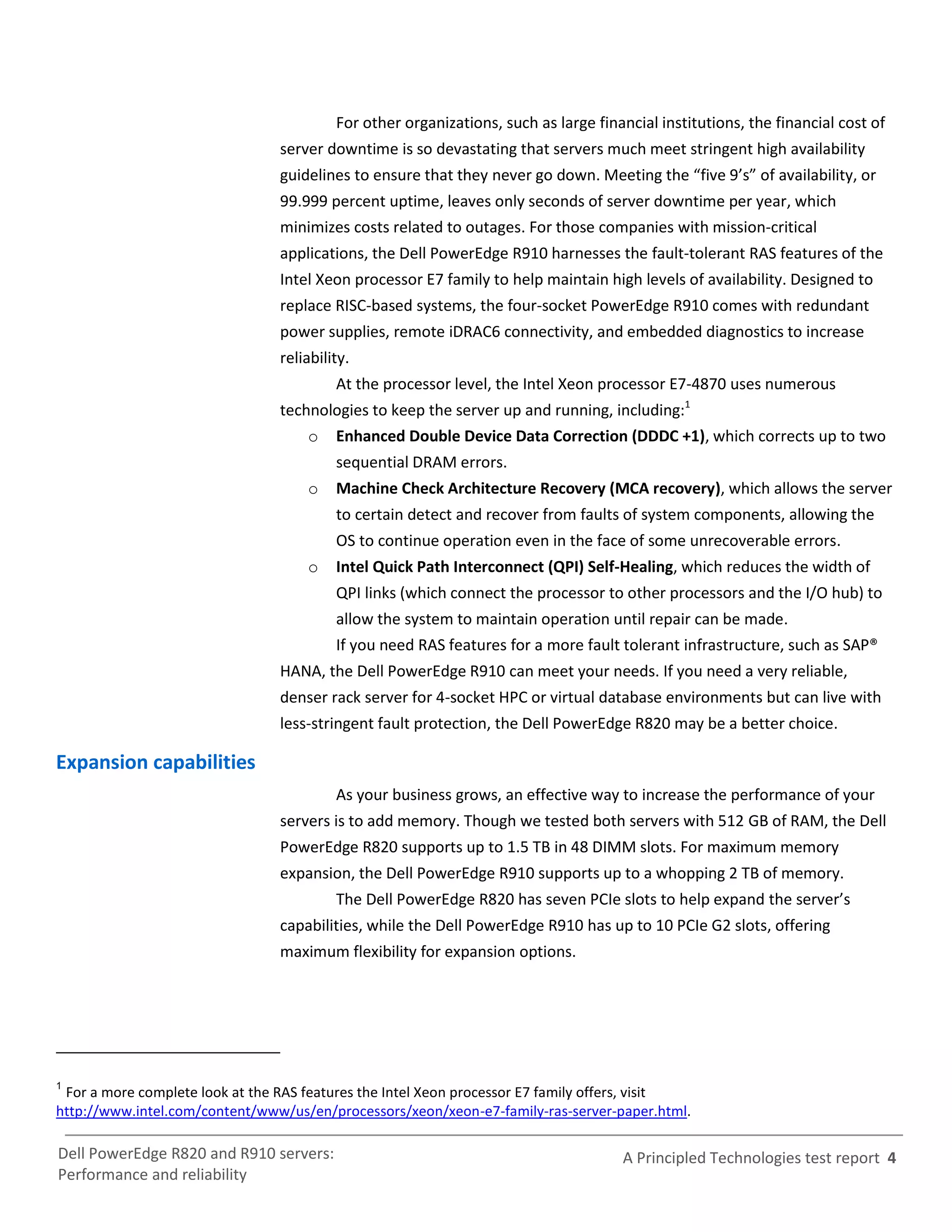 For other organizations, such as large financial institutions, the financial cost of
                                 server downtime is so devastating that servers much meet stringent high availability
                                 guidelines to ensure that they never go down. Meeting the “five 9’s” of availability, or
                                 99.999 percent uptime, leaves only seconds of server downtime per year, which
                                 minimizes costs related to outages. For those companies with mission-critical
                                 applications, the Dell PowerEdge R910 harnesses the fault-tolerant RAS features of the
                                 Intel Xeon processor E7 family to help maintain high levels of availability. Designed to
                                 replace RISC-based systems, the four-socket PowerEdge R910 comes with redundant
                                 power supplies, remote iDRAC6 connectivity, and embedded diagnostics to increase
                                 reliability.
                                          At the processor level, the Intel Xeon processor E7-4870 uses numerous
                                 technologies to keep the server up and running, including:1
                                     o    Enhanced Double Device Data Correction (DDDC +1), which corrects up to two
                                          sequential DRAM errors.
                                     o    Machine Check Architecture Recovery (MCA recovery), which allows the server
                                          to certain detect and recover from faults of system components, allowing the
                                          OS to continue operation even in the face of some unrecoverable errors.
                                     o    Intel Quick Path Interconnect (QPI) Self-Healing, which reduces the width of
                                          QPI links (which connect the processor to other processors and the I/O hub) to
                                          allow the system to maintain operation until repair can be made.
                                          If you need RAS features for a more fault tolerant infrastructure, such as SAP®
                                 HANA, the Dell PowerEdge R910 can meet your needs. If you need a very reliable,
                                 denser rack server for 4-socket HPC or virtual database environments but can live with
                                 less-stringent fault protection, the Dell PowerEdge R820 may be a better choice.

Expansion capabilities
                                          As your business grows, an effective way to increase the performance of your
                                 servers is to add memory. Though we tested both servers with 512 GB of RAM, the Dell
                                 PowerEdge R820 supports up to 1.5 TB in 48 DIMM slots. For maximum memory
                                 expansion, the Dell PowerEdge R910 supports up to a whopping 2 TB of memory.
                                          The Dell PowerEdge R820 has seven PCIe slots to help expand the server’s
                                 capabilities, while the Dell PowerEdge R910 has up to 10 PCIe G2 slots, offering
                                 maximum flexibility for expansion options.




1
 For a more complete look at the RAS features the Intel Xeon processor E7 family offers, visit
http://www.intel.com/content/www/us/en/processors/xeon/xeon-e7-family-ras-server-paper.html.

Dell PowerEdge R820 and R910 servers:                                                A Principled Technologies test report 4
Performance and reliability
 