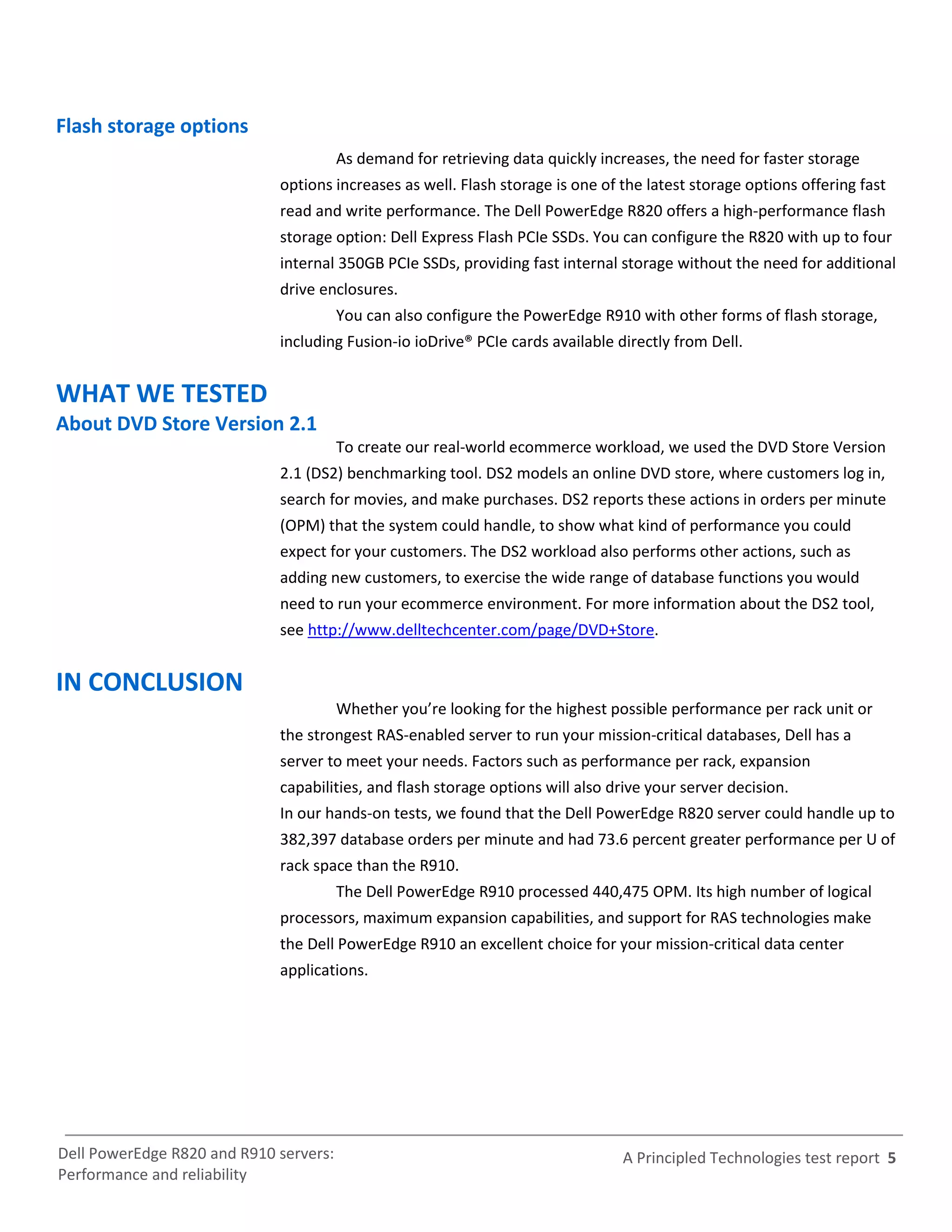 Flash storage options
                                        As demand for retrieving data quickly increases, the need for faster storage
                             options increases as well. Flash storage is one of the latest storage options offering fast
                             read and write performance. The Dell PowerEdge R820 offers a high-performance flash
                             storage option: Dell Express Flash PCIe SSDs. You can configure the R820 with up to four
                             internal 350GB PCIe SSDs, providing fast internal storage without the need for additional
                             drive enclosures.
                                        You can also configure the PowerEdge R910 with other forms of flash storage,
                             including Fusion-io ioDrive® PCIe cards available directly from Dell.


WHAT WE TESTED
About DVD Store Version 2.1
                                        To create our real-world ecommerce workload, we used the DVD Store Version
                             2.1 (DS2) benchmarking tool. DS2 models an online DVD store, where customers log in,
                             search for movies, and make purchases. DS2 reports these actions in orders per minute
                             (OPM) that the system could handle, to show what kind of performance you could
                             expect for your customers. The DS2 workload also performs other actions, such as
                             adding new customers, to exercise the wide range of database functions you would
                             need to run your ecommerce environment. For more information about the DS2 tool,
                             see http://www.delltechcenter.com/page/DVD+Store.


IN CONCLUSION
                                        Whether you’re looking for the highest possible performance per rack unit or
                             the strongest RAS-enabled server to run your mission-critical databases, Dell has a
                             server to meet your needs. Factors such as performance per rack, expansion
                             capabilities, and flash storage options will also drive your server decision.
                             In our hands-on tests, we found that the Dell PowerEdge R820 server could handle up to
                             382,397 database orders per minute and had 73.6 percent greater performance per U of
                             rack space than the R910.
                                        The Dell PowerEdge R910 processed 440,475 OPM. Its high number of logical
                             processors, maximum expansion capabilities, and support for RAS technologies make
                             the Dell PowerEdge R910 an excellent choice for your mission-critical data center
                             applications.




Dell PowerEdge R820 and R910 servers:                                            A Principled Technologies test report 5
Performance and reliability
 
