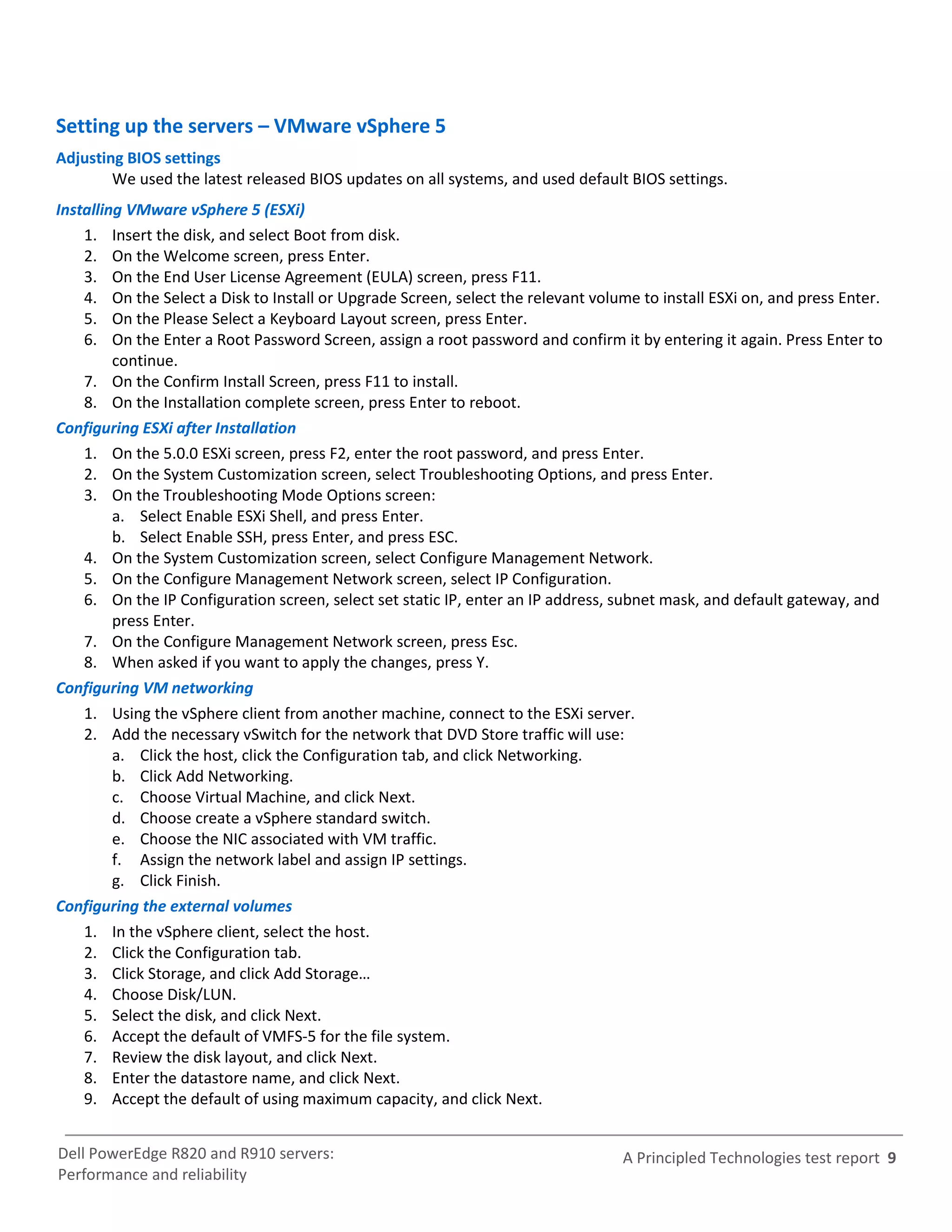 Setting up the servers – VMware vSphere 5
Adjusting BIOS settings
        We used the latest released BIOS updates on all systems, and used default BIOS settings.
Installing VMware vSphere 5 (ESXi)
    1. Insert the disk, and select Boot from disk.
    2. On the Welcome screen, press Enter.
    3. On the End User License Agreement (EULA) screen, press F11.
    4. On the Select a Disk to Install or Upgrade Screen, select the relevant volume to install ESXi on, and press Enter.
    5. On the Please Select a Keyboard Layout screen, press Enter.
    6. On the Enter a Root Password Screen, assign a root password and confirm it by entering it again. Press Enter to
         continue.
    7. On the Confirm Install Screen, press F11 to install.
    8. On the Installation complete screen, press Enter to reboot.
Configuring ESXi after Installation
    1. On the 5.0.0 ESXi screen, press F2, enter the root password, and press Enter.
    2. On the System Customization screen, select Troubleshooting Options, and press Enter.
    3. On the Troubleshooting Mode Options screen:
         a. Select Enable ESXi Shell, and press Enter.
         b. Select Enable SSH, press Enter, and press ESC.
    4. On the System Customization screen, select Configure Management Network.
    5. On the Configure Management Network screen, select IP Configuration.
    6. On the IP Configuration screen, select set static IP, enter an IP address, subnet mask, and default gateway, and
         press Enter.
    7. On the Configure Management Network screen, press Esc.
    8. When asked if you want to apply the changes, press Y.
Configuring VM networking
    1. Using the vSphere client from another machine, connect to the ESXi server.
    2. Add the necessary vSwitch for the network that DVD Store traffic will use:
         a. Click the host, click the Configuration tab, and click Networking.
         b. Click Add Networking.
         c. Choose Virtual Machine, and click Next.
         d. Choose create a vSphere standard switch.
         e. Choose the NIC associated with VM traffic.
         f. Assign the network label and assign IP settings.
         g. Click Finish.
Configuring the external volumes
    1. In the vSphere client, select the host.
    2. Click the Configuration tab.
    3. Click Storage, and click Add Storage…
    4. Choose Disk/LUN.
    5. Select the disk, and click Next.
    6. Accept the default of VMFS-5 for the file system.
    7. Review the disk layout, and click Next.
    8. Enter the datastore name, and click Next.
    9. Accept the default of using maximum capacity, and click Next.


Dell PowerEdge R820 and R910 servers:                                             A Principled Technologies test report 9
Performance and reliability
 