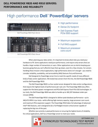 DELL POWEREDGE R820 AND R910 SERVERS:
PERFORMANCE AND RELIABILITY




                     When planning your data center, it’s important to know what roles you need your
             hardware to fill. Some applications need pure performance, and require only servers that can
             handle a large number of transactions or users. Other applications are so vital to keeping your
             business going that you can’t afford to have them go down, even for a few minutes. For servers
             handling these mission-critical applications, high performance alone isn’t enough – you need to
             consider reliability, availability, and serviceability (RAS) features first and foremost.
                     Dell designed its PowerEdge server line to meet the specific needs of many different
             kinds of data center applications. We tested two servers from this line, the Dell PowerEdge R820
             and the Dell PowerEdge R910.
                     The Dell PowerEdge R820 is a four-socket server designed for data center configurations
             that require the highest levels of performance per rack unit. The PowerEdge R820 also offers
             support for the latest power management and PCIe Dell Express Flash PCIe SSD technologies. In
             our tests, the Dell PowerEdge R820 was able to handle up to 382,397 database orders per
             minute (OPM).
                     The Dell PowerEdge R910 is designed to deliver peak database performance—up to
             440,475 OPM in our tests—while offering high memory capacity, large processor core count,
             and maximum PCIe expansion support. The PowerEdge R910 takes full advantage of advanced
             Intel® RAS features, and is designed to be a full-fledged mission-critical server capable of
             replacing the big iron of the past.
                     Whether your priority is peak performance or ensuring the highest levels of reliability
             for critical applications, Dell has a PowerEdge server to meet your needs.

                                                                                                    SEPTEMBER 2012
                                          A PRINCIPLED TECHNOLOGIES TEST REPORT
                                                                                             Commissioned by Dell Inc.
 