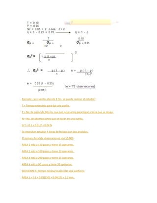 Ejemplo: ¿en cuántos días de 8 hrs. se puede realizar el estudio?
T = Tiempo necesario para dar una vuelta.
P = No. de pasos de 60 cms. que son necesarios para llegar al área que se desea.
N = No. de observaciones que se harán en una vuelta.
Si T = 0.1 + 0.01 P + 0.04 N
Se necesitan estudiar 4 áreas de trabajo con dos analistas.
El número total de observaciones son 50,000
ÁREA 1 está a 150 pasos y tiene 15 operarios.
ÁREA 2 está a 100 pasos y tiene 10 operarios.
ÁREA 3 está a 200 pasos y tiene 25 operarios.
ÁREA 4 está a 50 pasos y tiene 20 operarios.
SOLUCION: El tiempo necesario para dar una vuelta es:
ÁREA 1 = 0.1 + 0.01(150) + 0.04(15) = 2.2 min.
 