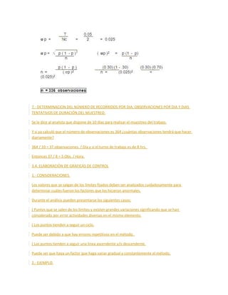 7.- DETERMINACION DEL NÚMERO DE RECORRIDOS POR DIA, OBSERVACIONES POR DIA Y DIAS
TENTATIVOS DE DURACIÓN DEL MUESTREO.
Se le dice al analista que dispone de 10 días para realizar el muestreo del trabajo.
Y si ya calculó que el número de observaciones es 364 ¿cuántas observaciones tendrá que hacer
diariamente?
364 / 10 = 37 observaciones. / Día y si el turno de trabajo es de 8 hrs.
Entonces 37 / 8 = 5 Obs. / Hora.
3.4. ELABORACIÓN DE GRAFICAS DE CONTROL
1.- CONSIDERACIONES.
Los valores que se salgan de los límites fijados deben ser analizados cuidadosamente para
determinar cuáles fueron los factores que los hicieron anormales.
Durante el análisis pueden presentarse los siguientes casos:
( Puntos que se salen de los límites y existen grandes variaciones significando que se han
considerado por error actividades diversas en el mismo elemento.
( Los puntos tienden a seguir un ciclo.
Puede ser debido a que hay errores repetitivos en el método.
( Los puntos tienden a seguir una línea ascendente y/o descendente.
Puede ser que haya un factor que haga variar gradual y constantemente el método.
2.- EJEMPLO.
 