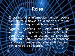 Roles

El acceso a la información también puede
controlarse a través de la función o rol del
usuario que requiere dicho acceso.

Algunos ejemplos de roles serían los
siguientes: programador, líder de proyecto,
gerente de un área usuaria, administrador
del sistema, etc. En este caso los derechos
de acceso pueden agruparse de acuerdo
con el rol de los usuarios.
 