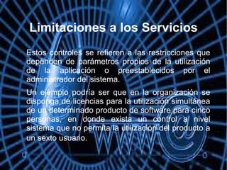 Limitaciones a los Servicios

Estos controles se refieren a las restricciones que
dependen de parámetros propios de la utilización
de la aplicación o preestablecidos por el
administrador del sistema.

Un ejemplo podría ser que en la organización se
disponga de licencias para la utilización simultánea
de un determinado producto de software para cinco
personas, en donde exista un control a nivel
sistema que no permita la utilización del producto a
un sexto usuario.
 