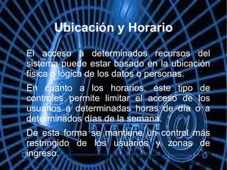 Ubicación y Horario

El acceso a determinados recursos del
sistema puede estar basado en la ubicación
física o lógica de los datos o personas.

En cuanto a los horarios, este tipo de
controles permite limitar el acceso de los
usuarios a determinadas horas de día o a
determinados días de la semana.

De esta forma se mantiene un control más
restringido de los usuarios y zonas de
ingreso.
 