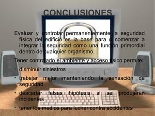 CONCLUSIONES
Evaluar y controlar permanentemente la seguridad
física del edificio es la base para o comenzar a
integrar la seguridad como una función primordial
dentro de cualquier organismo.
Tener controlado el ambiente y acceso físico permite:

disminuir siniestros

trabajar mejor manteniendo la sensación de
seguridad

descartar falsas hipótesis si se produjeran
incidentes

tener los medios para luchar contra accidentes
 