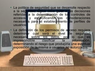  La política de seguridad que se desarrolle respecto
a la seguridad lógica debe guiar a las decisiones
referidas a la determinación de los controles de
accesos y especificando las consideraciones
necesarias para el establecimiento de perfiles de
usuarios.
 La definición de los permisos de acceso requiere
determinar cual será el nivel de seguridad
necesario sobre los datos, por lo que es
imprescindible clasificar la información,
determinando el riesgo que produciría una eventual
exposición de la misma a usuarios no autorizados.
 
