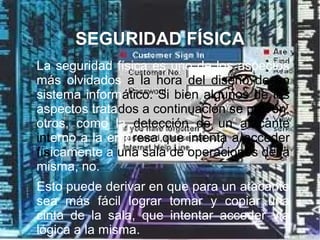 SEGURIDAD FÍSICA

La seguridad física es uno de los aspectos
más olvidados a la hora del diseño de un
sistema informático. Si bien algunos de los
aspectos tratados a continuación se prevén,
otros, como la detección de un atacante
interno a la empresa que intenta a acceder
físicamente a una sala de operaciones de la
misma, no.

Esto puede derivar en que para un atacante
sea más fácil lograr tomar y copiar una
cinta de la sala, que intentar acceder vía
lógica a la misma.
 