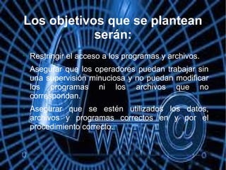 Los objetivos que se plantean
serán:

Restringir el acceso a los programas y archivos.

Asegurar que los operadores puedan trabajar sin
una supervisión minuciosa y no puedan modificar
los programas ni los archivos que no
correspondan.

Asegurar que se estén utilizados los datos,
archivos y programas correctos en y por el
procedimiento correcto.
 