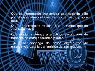  Que la información transmitida sea recibida sólo
por el destinatario al cual ha sido enviada y no a
otro.
 Que la información recibida sea la misma que ha
sido transmitida.
 Que existan sistemas alternativos secundarios de
transmisión entre diferentes puntos.
 Que se disponga de pasos alternativos de
emergencia para la transmisión de información.
 
