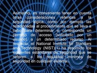 
Asimismo, es conveniente tener en cuenta
otras consideraciones referidas a la
seguridad lógica, como por ejemplo las
relacionadas al procedimiento que se lleva a
cabo para determinar si corresponde un
permiso de acceso (solicitado por un
usuario) a un determinado recurso. Al
respecto, el National Institute for Standars
and Technology (NIST)(1) ha resumido los
siguientes estándares de seguridad que se
refieren a los requisitos mínimos de
seguridad en cualquier sistema:
 