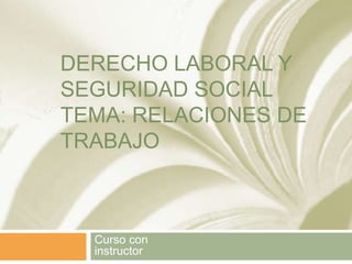 DERECHO LABORAL Y
SEGURIDAD SOCIAL
TEMA: RELACIONES DE
TRABAJO
Curso con
instructor
 