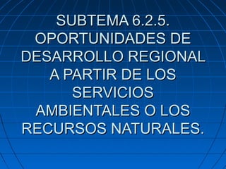 SUBTEMA 6.2.5.
OPORTUNIDADES DE
DESARROLLO REGIONAL
A PARTIR DE LOS
SERVICIOS
AMBIENTALES O LOS
RECURSOS NATURALES.

 