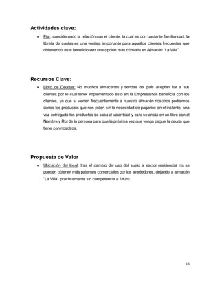 15
Actividades clave:
● Fiar: considerando la relación con el cliente, la cual es con bastante familiaridad, la
libreta de cuotas es una ventaja importante para aquellos clientes frecuentes que
obteniendo este beneficio ven una opción más cómoda en Almacén “La Villa”.
Recursos Clave:
● Libro de Deudas: No muchos almacenes y tiendas del país aceptan fiar a sus
clientes por lo cual tener implementado esto en la Empresa nos beneficia con los
clientes, ya que si vienen frecuentemente a nuestro almacén nosotros podremos
darles los productos que nos piden sin la necesidad de pagarlos en el instante, una
vez entregado los productos se saca el valor total y este se anota en un libro con el
Nombre y Rut de la persona para que la próxima vez que venga pague la deuda que
tiene con nosotros.
Propuesta de Valor
● Ubicación del local: tras el cambio del uso del suelo a sector residencial no se
pueden obtener más patentes comerciales por los alrededores, dejando a almacén
“La Villa” prácticamente sin competencia a futuro.
 