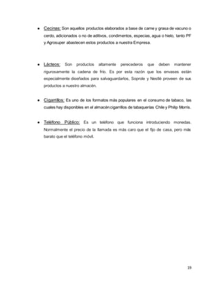 19
● Cecinas: Son aquellos productos elaborados a base de carne y grasa de vacuno o
cerdo, adicionados o no de aditivos, condimentos, especias, agua o hielo, tanto PF
y Agrosuper abastecen estos productos a nuestra Empresa.
● Lácteos: Son productos altamente perecederos que deben mantener
rigurosamente la cadena de frío. Es por esta razón que los envases están
especialmente diseñados para salvaguardarlos, Soprole y Nestlé proveen de sus
productos a nuestro almacén.
● Cigarrillos: Es uno de los formatos más populares en el consumo de tabaco, las
cuales hay disponibles en el almacéncigarrillos de tabaquerías Chile y Philip Morris.
● Teléfono Público: Es un teléfono que funciona introduciendo monedas.
Normalmente el precio de la llamada es más caro que el fijo de casa, pero más
barato que el teléfono móvil.
 