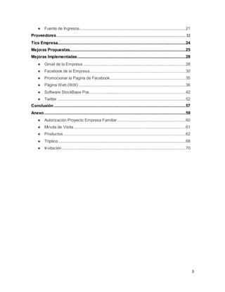 3
● Fuente de Ingresos................................................................................................21
Proveedores..................................................................................................................... 22
Tics Empresa....................................................................................................................24
Mejoras Propuestas.........................................................................................................25
Mejoras Implementadas..................................................................................................28
● Gmail de la Empresa.............................................................................................28
● Facebook de la Empresa.......................................................................................30
● Promocionar la Pagina de Facebook ....................................................................35
● Página Web (WIX).................................................................................................36
● Software StockBase Pos.......................................................................................42
● Twitter ....................................................................................................................52
Conclusión .......................................................................................................................57
Anexo................................................................................................................................59
● Autorización Proyecto Empresa Familiar..............................................................60
● Minuta de Visita .....................................................................................................61
● Productos...............................................................................................................62
● Tríptico ...................................................................................................................68
● Invitación................................................................................................................70
 