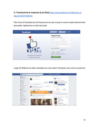 30
2.- Facebook de la empresa [Luis Díaz] https://www.facebook.com/Almacen-La-
Villa-521872477996794/
Para Crear el Facebook de la Empresa tuvimos que ocupar el correo creado anteriormente
para poder registrarnos en esta red social
Luego de Rellenar los datos solicitados se creó nuestro Facebook, pero como una persona
 