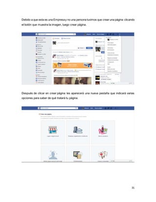 31
Debido a que esta es una Empresay no una persona tuvimos que crear una página clicando
el botón que muestra la imagen, luego crear página.
Después de clicar en crear página les aparecerá una nueva pestaña que indicará varias
opciones para saber de qué tratará tu página.
 