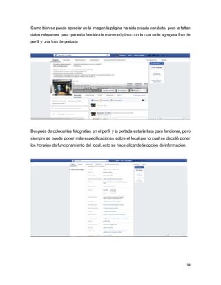 33
Como bien se puede apreciar en la imagen la página ha sido creada con éxito, pero le faltan
datos relevantes para que esta función de manera óptima con lo cual se le agregara foto de
perfil y una foto de portada
Después de colocar las fotografías en el perfil y la portada estaría lista para funcionar, pero
siempre se puede poner más especificaciones sobre el local por lo cual se decidió poner
los horarios de funcionamiento del local, esto se hace clicando la opción de información.
 