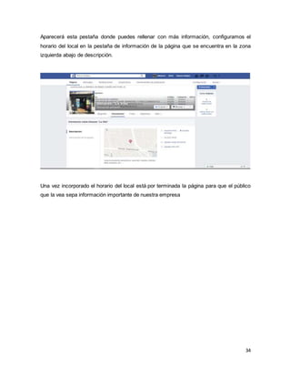34
Aparecerá esta pestaña donde puedes rellenar con más información, configuramos el
horario del local en la pestaña de información de la página que se encuentra en la zona
izquierda abajo de descripción.
Una vez incorporado el horario del local está por terminada la página para que el público
que la vea sepa información importante de nuestra empresa
 