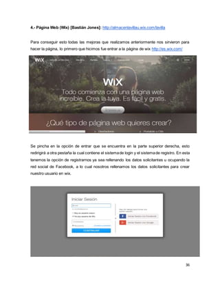 36
4.- Página Web (Wix) [Bastián Jones]: http://almacenlavillau.wix.com/lavilla
Para conseguir esto todas las mejoras que realizamos anteriormente nos sirvieron para
hacer la página, lo primero que hicimos fue entrar a la página de wix http://es.wix.com/
Se pincha en la opción de entrar que se encuentra en la parte superior derecha, esto
redirigirá a otra pestaña la cual contiene el sistemade login y el sistemade registro. En esta
tenemos la opción de registrarnos ya sea rellenando los datos solicitantes u ocupando la
red social de Facebook, a lo cual nosotros rellenamos los datos solicitantes para crear
nuestro usuario en wix.
 