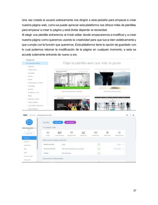 37
Una vez creado el usuario exitosamente nos dirigirá a esta pestaña para empezar a crear
nuestra página web, como se puede apreciar esta plataforma nos ofrece miles de plantillas
para empezar a crear tu página y está divida depende la necesidad.
Al elegir una plantilla entraremos al modo editar donde empezaremos a modificar y a crear
nuestra página como queremos usando la creatividad para que luzca bien estéticamente y
que cumpla con la función que queremos. Esta plataforma tiene la opción de guardado con
lo cual podemos retomar la modificación de la página en cualquier momento, a esta se
accede solamente entrando de nuevo a wix.
 