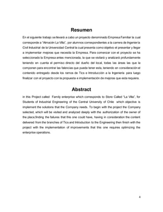 4
Resumen
En el siguiente trabajo se llevará a cabo un proyecto denominado Empresa Familiar la cual
corresponde a “Almacén La Villa”, por alumnos correspondientes a la carrera de Ingeniería
Civil Industrial de la Universidad Central la cual presenta como objetivo el presentar y llegar
a implementar mejoras que necesita la Empresa. Para comenzar con el proyecto se ha
seleccionado la Empresa antes mencionada, la que se visitará y analizará profundamente
teniendo en cuenta el permiso directo del dueño del local, todas las áreas las que la
componen para encontrar las falencias que pueda tener esta, teniendo en consideración el
contenido entregado desde los ramos de Tics e Introducción a la Ingeniería para luego
finalizar con el proyecto con la propuesta e implementación de mejoras que esta requiera.
Abstract
in this Project called Family enterprise which corresponds to Store Called “La Villa”, for
Students of Industrial Engineering of the Central University of Chile which objective is
implement the solutions that the Company needs. To begin with the project the Company
selected, which will be visited and analyzed deeply with the authorization of the owner of
the place,finding the failures that this one could have, having in consideration the content
delivered from the branches of Tics and Introduction to the Engineering then finish with the
project with the implementation of improvements that this one requires optimizing the
enterprise operations.
 