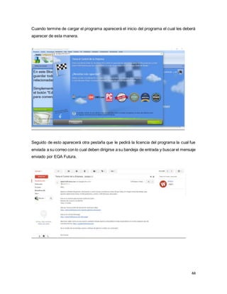 44
Cuando termine de cargar el programa aparecerá el inicio del programa el cual les deberá
aparecer de esta manera.
Seguido de esto aparecerá otra pestaña que le pedirá la licencia del programa la cual fue
enviada a su correo con lo cual deben dirigirse a su bandeja de entrada y buscarel mensaje
enviado por EGA Futura.
 
