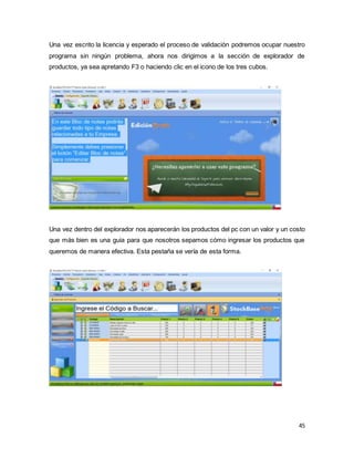 45
Una vez escrito la licencia y esperado el proceso de validación podremos ocupar nuestro
programa sin ningún problema, ahora nos dirigimos a la sección de explorador de
productos, ya sea apretando F3 o haciendo clic en el icono de los tres cubos.
Una vez dentro del explorador nos aparecerán los productos del pc con un valor y un costo
que más bien es una guia para que nosotros sepamos cómo ingresar los productos que
queremos de manera efectiva. Esta pestaña se vería de esta forma.
 