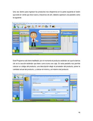 46
Una vez dentro para ingresar los productos nos dirigiremos en la parte izquierda el botón
que está en verde que dice nuevo y hacemos clic ahí, debería aparecer una pestaña como
la siguiente:
Este Programa solo tiene habilitado por el momento el producto estándar así que le damos
clic en la sección estándar que tiene como icono una caja. En esta pestaña nos permite
colocar un código del producto, una descripción elegir el proveedor del producto, poner la
cantidad actual del producto, y colocar el mínimo y el máximo del producto.
 