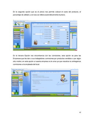 47
En la segunda opción que es el precio nos permite colocar el costo del producto, el
porcentaje de utilidad y con eso se rellena automáticamente el precio.
En la tercera Opción nos encontramos con las comisiones, esta opción es para las
Empresas que les dan a sus trabajadores comisiones por productos vendidos o por algún
otro motivo, en esta opción a nuestra empresa no le sirve ya que nosotros no entregamos
comisiones a la empleada del local.
 