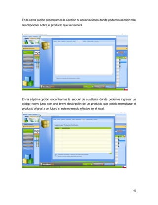 49
En la sexta opción encontramos la sección de observaciones donde podemos escribir más
descripciones sobre el producto que se venderá.
En la séptima opción encontramos la sección de sustitutos donde podemos ingresar un
código nuevo junto con una breve descripción de un producto que podría reemplazar el
producto original a un futuro si este no resulta efectivo en el local.
 